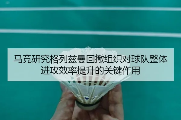 马竞研究格列兹曼回撤组织对球队整体进攻效率提升的关键作用