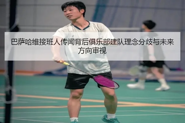 巴萨哈维接班人传闻背后俱乐部建队理念分歧与未来方向审视