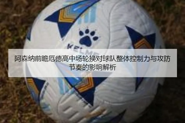 阿森纳前瞻厄德高中场轮换对球队整体控制力与攻防节奏的影响解析